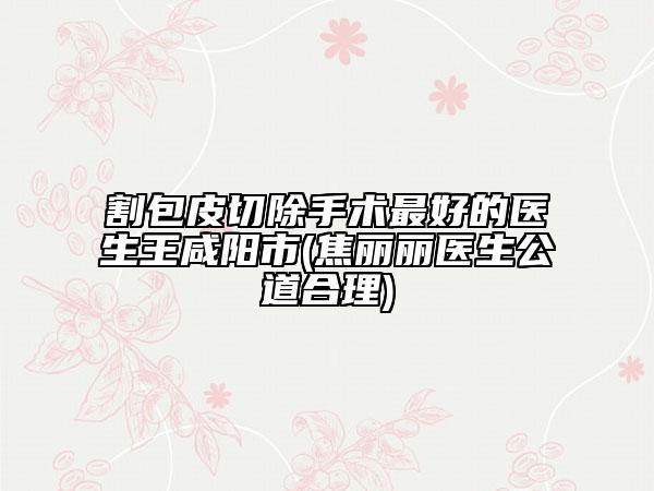 割包皮切除手術(shù)最好的醫(yī)生王咸陽市(焦麗麗醫(yī)生公道合理)