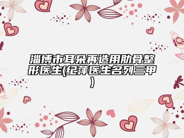 淄博市耳朵再造用肋骨整形醫(yī)生(紀(jì)萍醫(yī)生名列三甲)