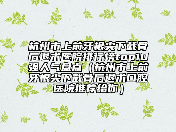 杭州市上前牙根尖下截骨后退術(shù)醫(yī)院排行榜top10強(qiáng)人氣盤點(diǎn)（杭州市上前牙根尖下截骨后退術(shù)口腔醫(yī)院推薦給你）