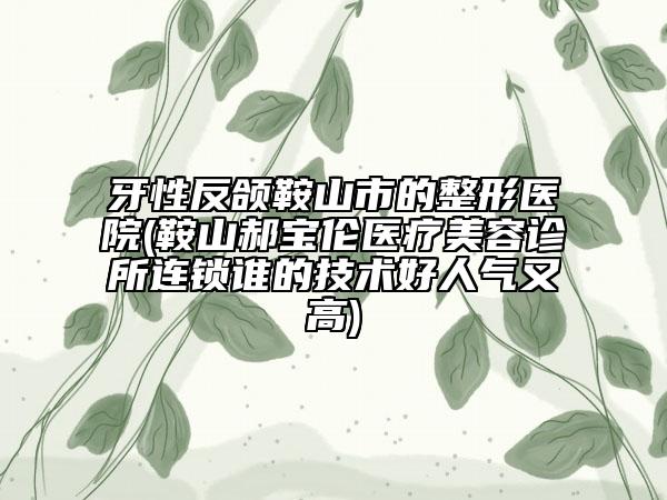 牙性反頜鞍山市的整形醫(yī)院(鞍山郝寶倫醫(yī)療美容診所連鎖誰(shuí)的技術(shù)好人氣又高)
