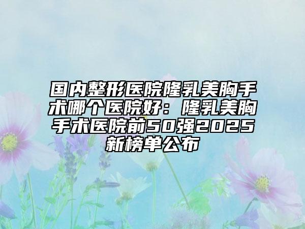 國(guó)內(nèi)整形醫(yī)院隆乳美胸手術(shù)哪個(gè)醫(yī)院好：隆乳美胸手術(shù)醫(yī)院前50強(qiáng)2025新榜單公布