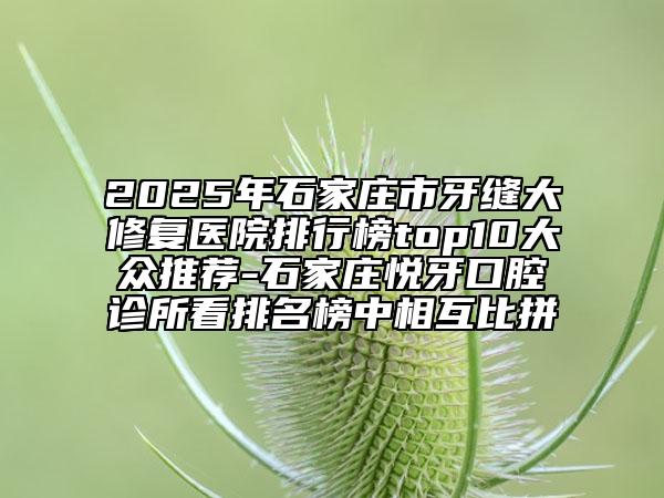 2025年石家莊市牙縫大修復醫(yī)院排行榜top10大眾推薦-石家莊悅牙口腔診所看排名榜中相互比拼