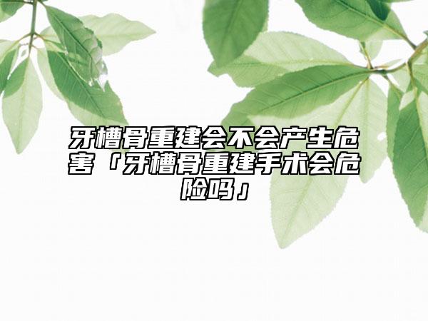 牙槽骨重建會不會產(chǎn)生危害「牙槽骨重建手術(shù)會危險嗎」