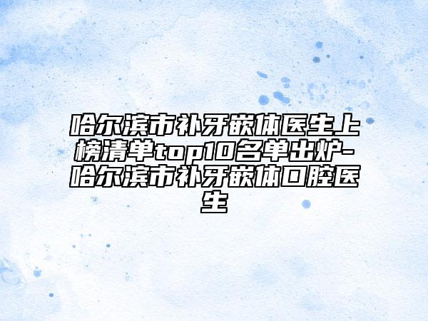 哈爾濱市補牙嵌體醫(yī)生上榜清單top10名單出爐-哈爾濱市補牙嵌體口腔醫(yī)生