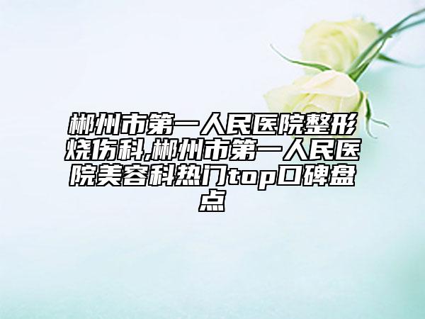 郴州市第一人民醫(yī)院整形燒傷科,郴州市第一人民醫(yī)院美容科熱門top口碑盤點(diǎn)