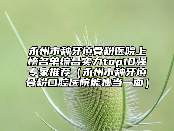 永州市種牙填骨粉醫(yī)院上榜名單綜合實(shí)力top10強(qiáng)專家推薦（永州市種牙填骨粉口腔醫(yī)院能獨(dú)當(dāng)一面）