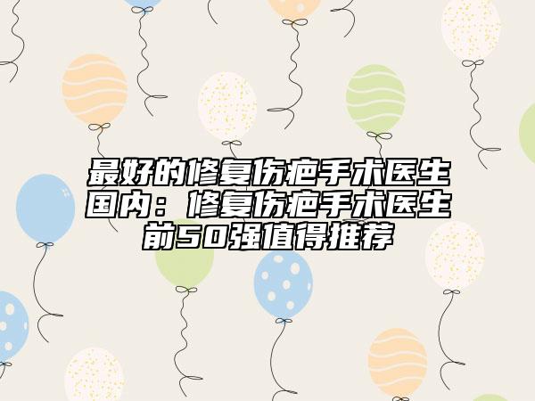 最好的修復(fù)傷疤手術(shù)醫(yī)生國(guó)內(nèi)：修復(fù)傷疤手術(shù)醫(yī)生前50強(qiáng)值得推薦