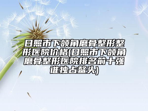 日照市下頜角磨骨整形整形醫(yī)院價(jià)格(日照市下頜角磨骨整形醫(yī)院排名前十強(qiáng)誰(shuí)獨(dú)占鰲頭)