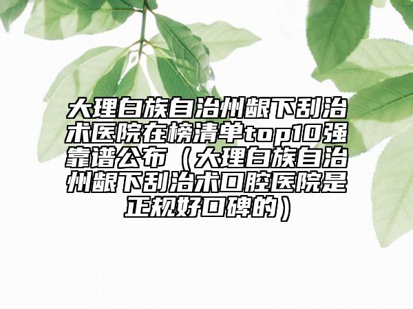 大理白族自治州齦下刮治術(shù)醫(yī)院在榜清單top10強靠譜公布（大理白族自治州齦下刮治術(shù)口腔醫(yī)院是正規(guī)好口碑的）