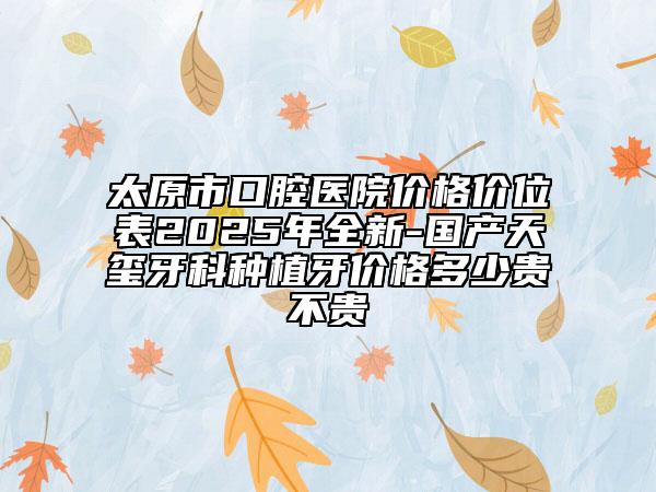 太原市口腔醫(yī)院價(jià)格價(jià)位表2025年全新-國(guó)產(chǎn)天璽牙科種植牙價(jià)格多少貴不貴