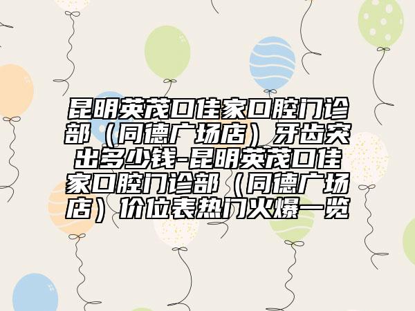昆明英茂口佳家口腔門診部（同德廣場店）牙齒突出多少錢-昆明英茂口佳家口腔門診部（同德廣場店）價位表熱門火爆一覽