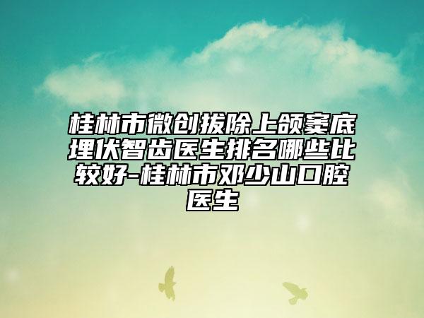 桂林市微創(chuàng)拔除上頜竇底埋伏智齒醫(yī)生排名哪些比較好-桂林市鄧少山口腔醫(yī)生