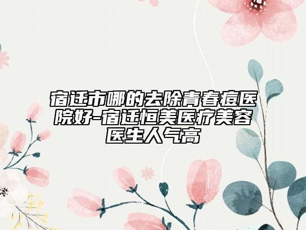宿遷市哪的去除青春痘醫(yī)院好-宿遷恒美醫(yī)療美容醫(yī)生人氣高