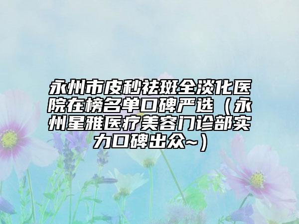 永州市皮秒祛斑全淡化醫(yī)院在榜名單口碑嚴(yán)選（永州星雅醫(yī)療美容門診部實(shí)力口碑出眾~）