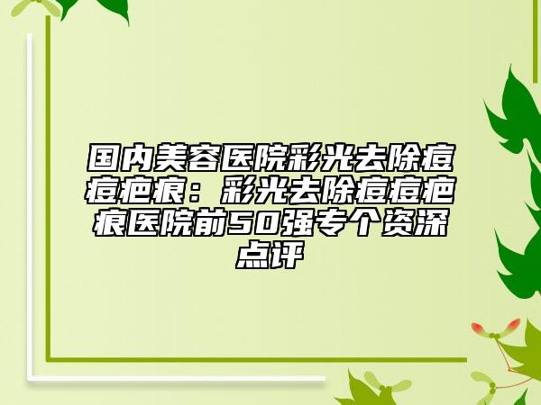 國內(nèi)美容醫(yī)院彩光去除痘痘疤痕：彩光去除痘痘疤痕醫(yī)院前50強(qiáng)專個(gè)資深點(diǎn)評(píng)