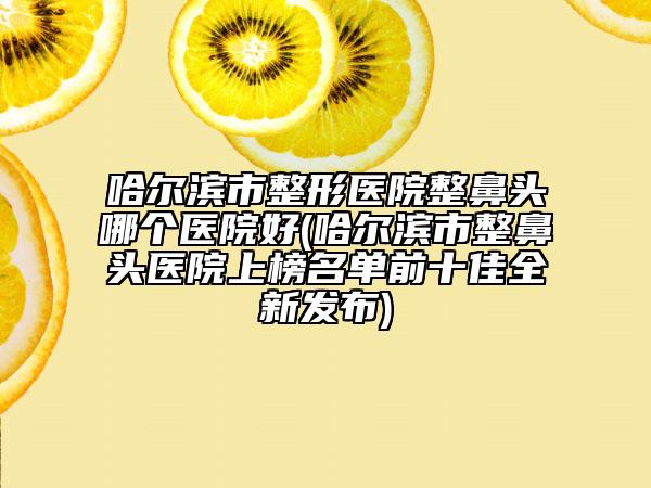 哈爾濱市整形醫(yī)院整鼻頭哪個(gè)醫(yī)院好(哈爾濱市整鼻頭醫(yī)院上榜名單前十佳全新發(fā)布)