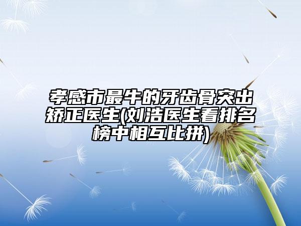 孝感市最牛的牙齒骨突出矯正醫(yī)生(劉浩醫(yī)生看排名榜中相互比拼)