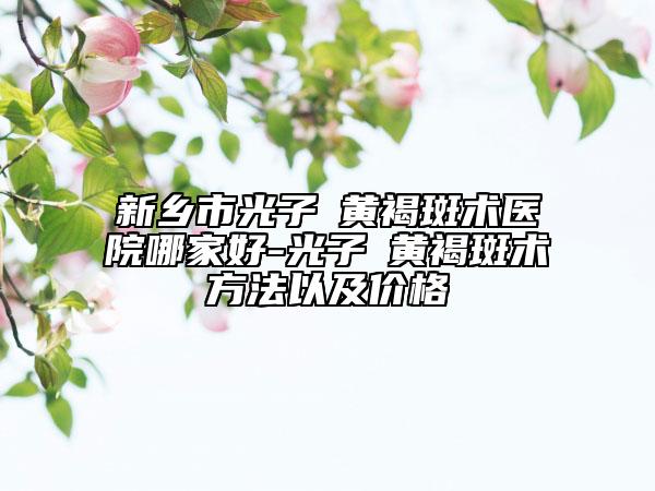 新鄉(xiāng)市光子袪黃褐斑術(shù)醫(yī)院哪家好-光子袪黃褐斑術(shù)方法以及價格