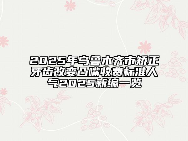 2025年烏魯木齊市矯正牙齒改變凸嘴收費標準人氣2025新編一覽