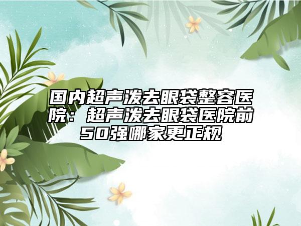 國(guó)內(nèi)超聲潑去眼袋整容醫(yī)院：超聲潑去眼袋醫(yī)院前50強(qiáng)哪家更正規(guī)