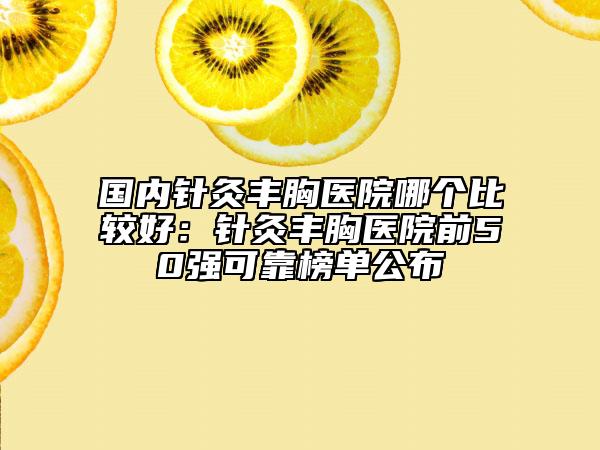 國內(nèi)針灸豐胸醫(yī)院哪個(gè)比較好：針灸豐胸醫(yī)院前50強(qiáng)可靠榜單公布