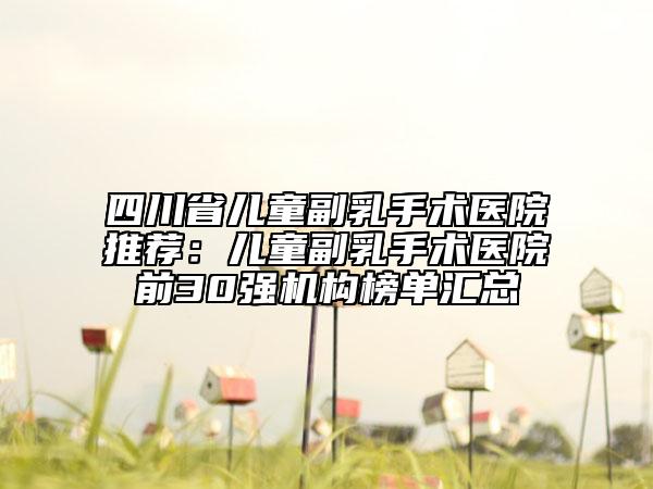 四川省兒童副乳手術(shù)醫(yī)院推薦：兒童副乳手術(shù)醫(yī)院前30強機構(gòu)榜單匯總
