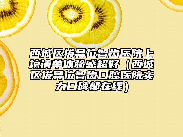 西城區(qū)拔異位智齒醫(yī)院上榜清單體驗感超好（西城區(qū)拔異位智齒口腔醫(yī)院實力口碑都在線）