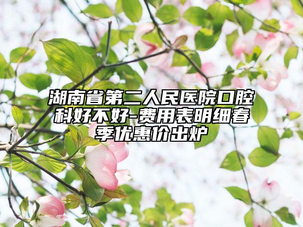 湖南省第二人民醫(yī)院口腔科好不好-費用表明細春季優(yōu)惠價出爐