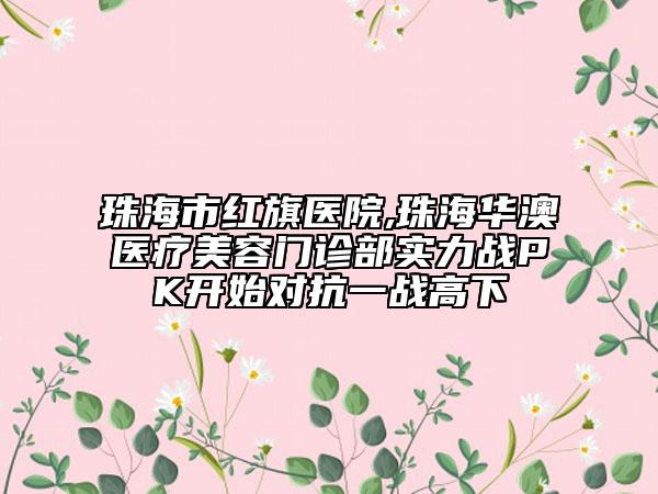 珠海市紅旗醫(yī)院,珠海華澳醫(yī)療美容門(mén)診部實(shí)力戰(zhàn)PK開(kāi)始對(duì)抗一戰(zhàn)高下