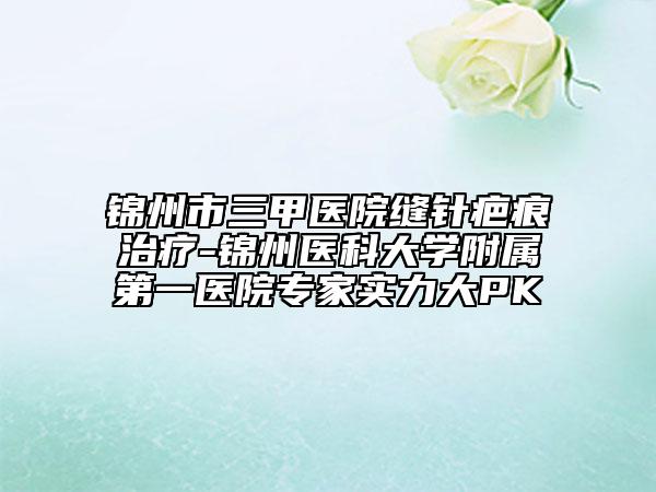 錦州市三甲醫(yī)院縫針疤痕治療-錦州醫(yī)科大學(xué)附屬第一醫(yī)院專(zhuān)家實(shí)力大PK