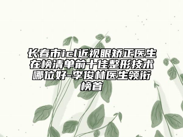長(zhǎng)春市icl近視眼矯正醫(yī)生在榜清單前十佳整形技術(shù)哪位好-李俊林醫(yī)生領(lǐng)銜榜首