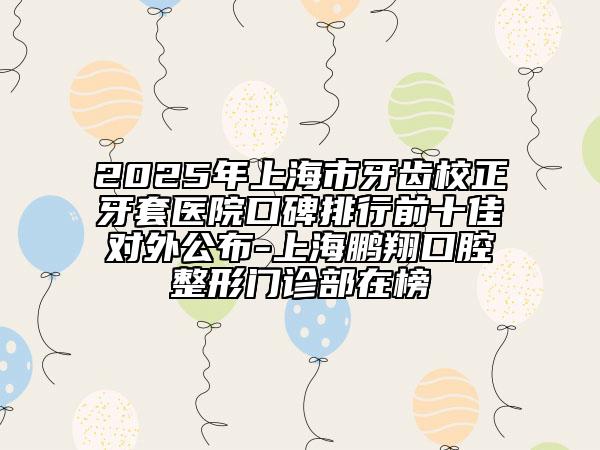2025年上海市牙齒校正牙套醫(yī)院口碑排行前十佳對外公布-上海鵬翔口腔整形門診部在榜