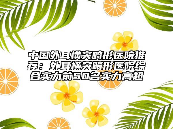 中國外耳橫突畸形醫(yī)院推薦：外耳橫突畸形醫(yī)院綜合實力前50名實力高超