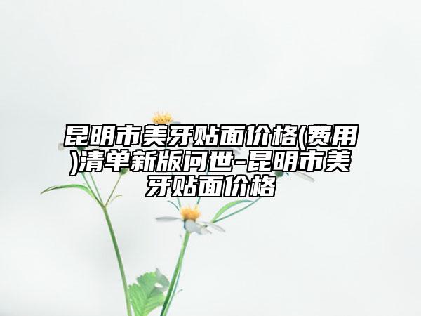 昆明市美牙貼面價(jià)格(費(fèi)用)清單新版問(wèn)世-昆明市美牙貼面價(jià)格
