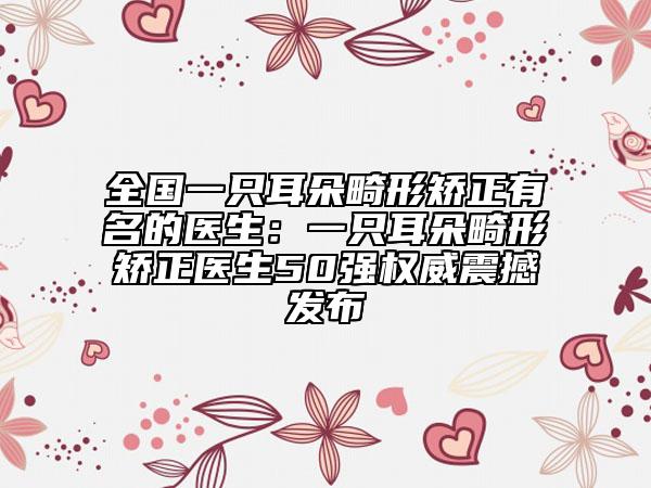 全國一只耳朵畸形矯正有名的醫(yī)生：一只耳朵畸形矯正醫(yī)生50強權威震撼發(fā)布