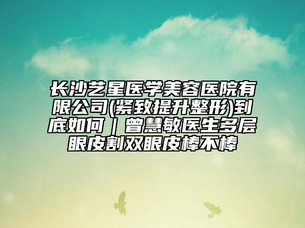 長(zhǎng)沙藝星醫(yī)學(xué)美容醫(yī)院有限公司(緊致提升整形)到底如何｜曾慧敏醫(yī)生多層眼皮割雙眼皮棒不棒