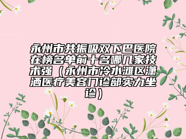 永州市共振吸雙下巴醫(yī)院在榜名單前十名哪幾家技術(shù)強(qiáng)（永州市冷水灘區(qū)瀟灑醫(yī)療美容門診部實力坐診）