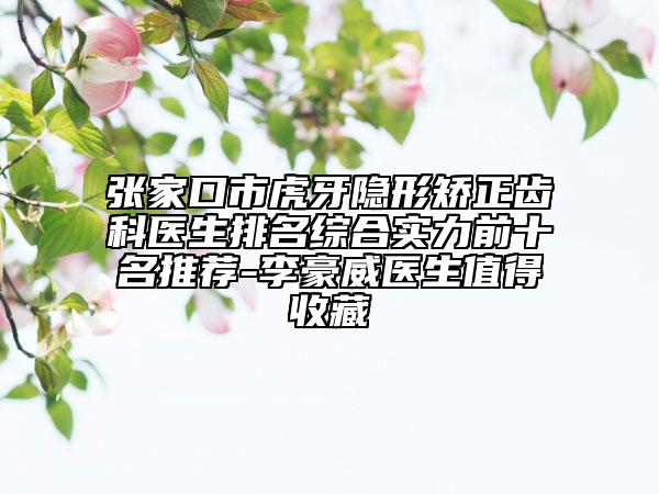 張家口市虎牙隱形矯正齒科醫(yī)生排名綜合實(shí)力前十名推薦-李豪威醫(yī)生值得收藏