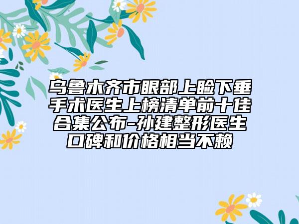 烏魯木齊市眼部上瞼下垂手術(shù)醫(yī)生上榜清單前十佳合集公布-孫建整形醫(yī)生口碑和價格相當(dāng)不賴