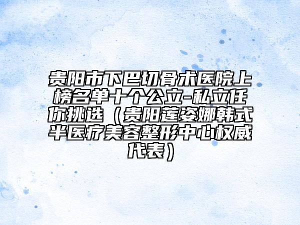 貴陽市下巴切骨術(shù)醫(yī)院上榜名單十個(gè)公立-私立任你挑選（貴陽蓮姿娜韓式半醫(yī)療美容整形中心權(quán)威代表）