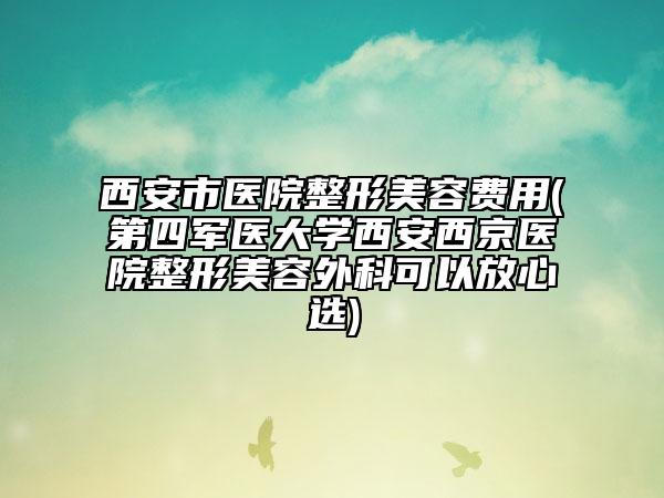 西安市醫(yī)院整形美容費(fèi)用(第四軍醫(yī)大學(xué)西安西京醫(yī)院整形美容外科可以放心選)