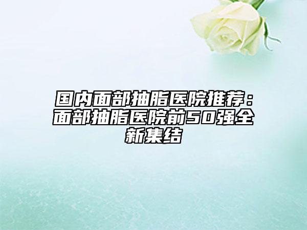 國內(nèi)面部抽脂醫(yī)院推薦：面部抽脂醫(yī)院前50強(qiáng)全新集結(jié)