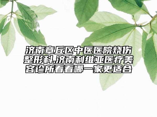 濟南章丘區(qū)中醫(yī)醫(yī)院燒傷整形科,濟南利維亞醫(yī)療美容診所看看哪一家更適合