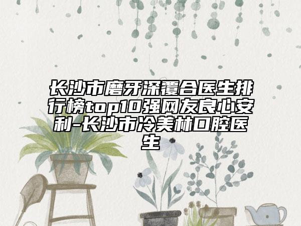長沙市磨牙深覆合醫(yī)生排行榜top10強網(wǎng)友良心安利-長沙市冷美林口腔醫(yī)生