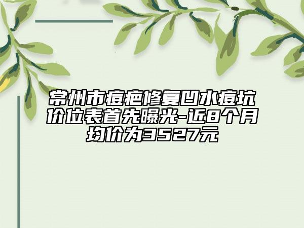 常州市痘疤修復(fù)凹水痘坑價位表首先曝光-近8個月均價為3527元