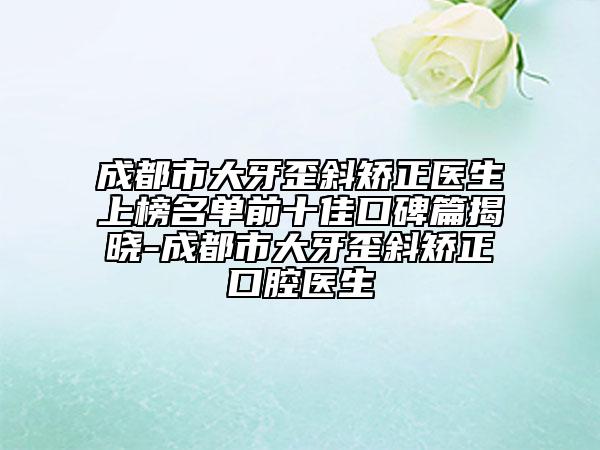 成都市大牙歪斜矯正醫(yī)生上榜名單前十佳口碑篇揭曉-成都市大牙歪斜矯正口腔醫(yī)生