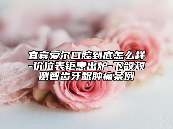 宜賓愛爾口腔到底怎么樣-價位表鉅惠出爐-下頜頰側(cè)智齒牙齦腫痛案例