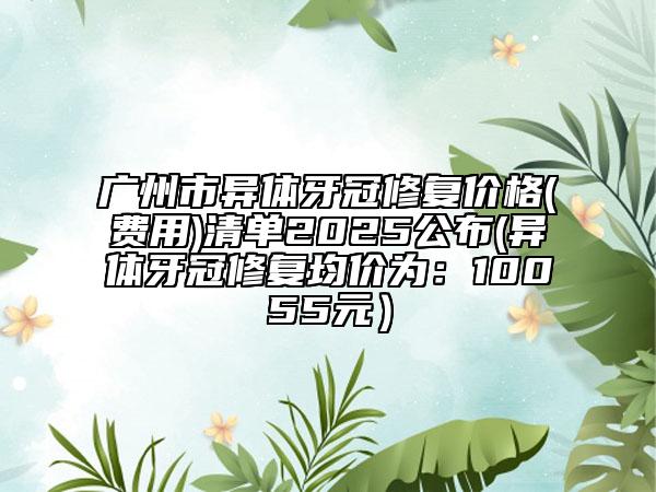 廣州市異體牙冠修復(fù)價格(費用)清單2025公布(異體牙冠修復(fù)均價為：10055元）