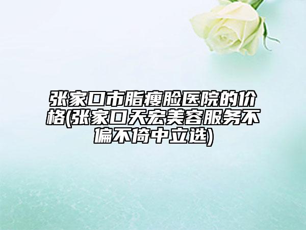 張家口市脂瘦臉醫(yī)院的價格(張家口天宏美容服務不偏不倚中立選)