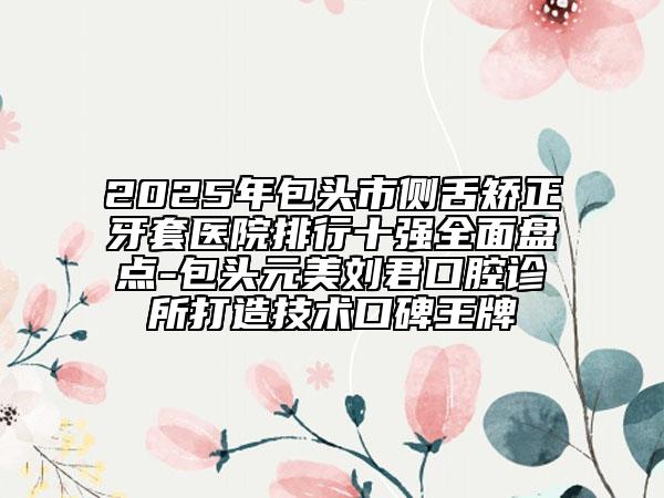 2025年包頭市側(cè)舌矯正牙套醫(yī)院排行十強全面盤點-包頭元美劉君口腔診所打造技術(shù)口碑王牌